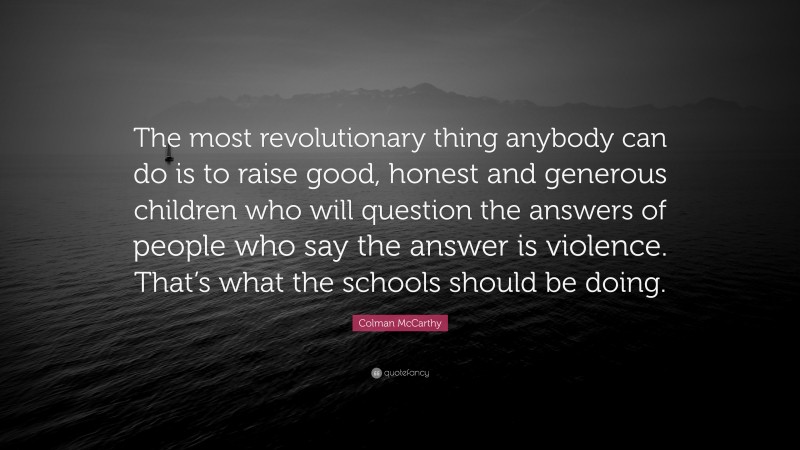 Colman McCarthy Quote: “The most revolutionary thing anybody can do is to raise good, honest and generous children who will question the answers of people who say the answer is violence. That’s what the schools should be doing.”