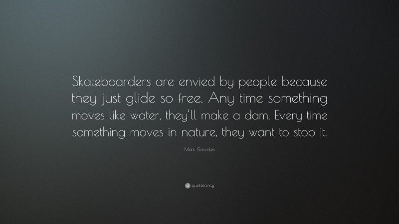 Mark Gonzales Quote: “Skateboarders are envied by people because they just glide so free. Any time something moves like water, they’ll make a dam. Every time something moves in nature, they want to stop it.”