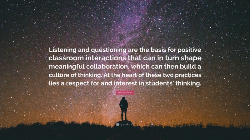 Ron Ritchhart Quote: “Listening and questioning are the basis for positive classroom interactions that can in turn shape meaningful collaboration, which can then build a culture of thinking. At the heart of these two practices lies a respect for and interest in students’ thinking.”