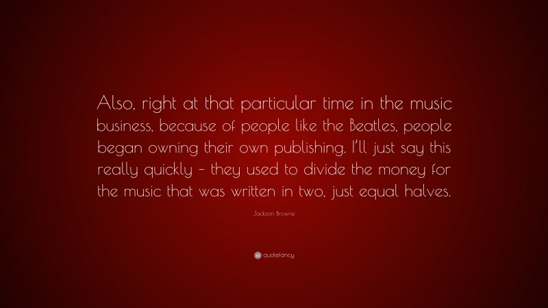 Jackson Browne Quote: “Also, right at that particular time in the music business, because of people like the Beatles, people began owning their own publishing. I’ll just say this really quickly – they used to divide the money for the music that was written in two, just equal halves.”