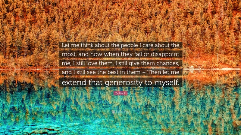 Ze Frank Quote: “Let me think about the people I care about the most, and how when they fail or disappoint me, I still love them. I still give them chances, and I still see the best in them – Then let me extend that generosity to myself.”