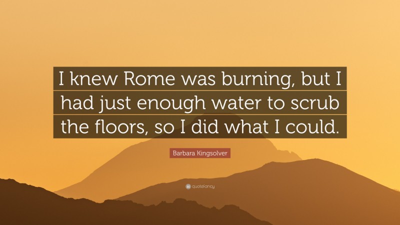 Barbara Kingsolver Quote: “I knew Rome was burning, but I had just enough water to scrub the floors, so I did what I could.”