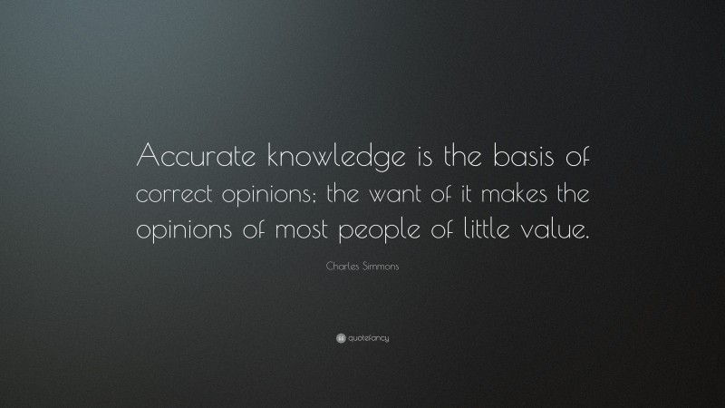 Charles Simmons Quote: “Accurate knowledge is the basis of correct opinions; the want of it makes the opinions of most people of little value.”