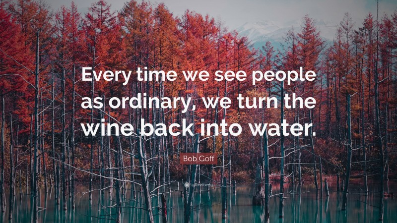 Bob Goff Quote: “Every time we see people as ordinary, we turn the wine back into water.”