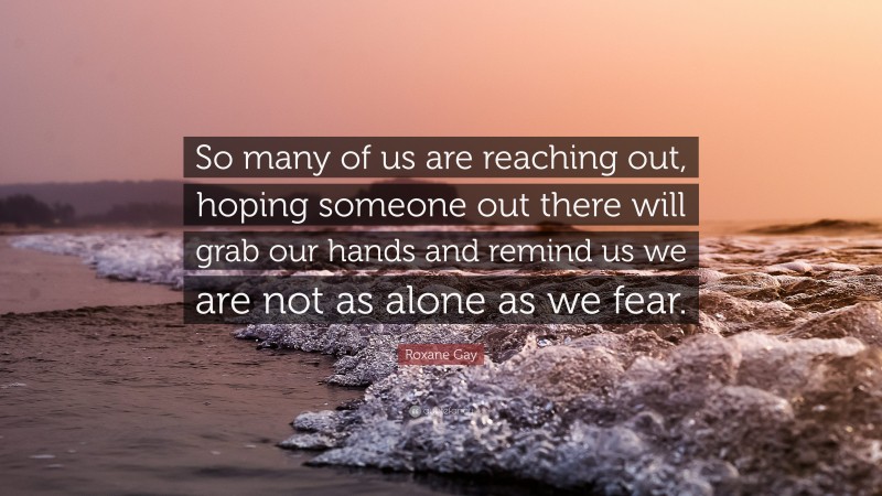 Roxane Gay Quote: “So many of us are reaching out, hoping someone out there will grab our hands and remind us we are not as alone as we fear.”