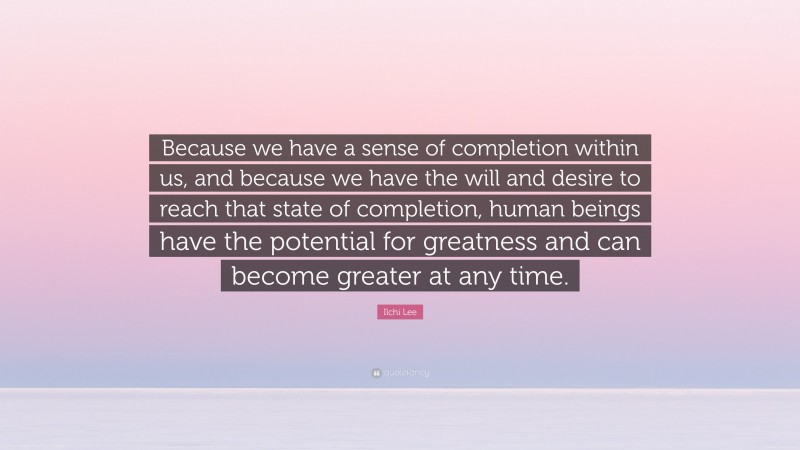 Ilchi Lee Quote: “Because we have a sense of completion within us, and because we have the will and desire to reach that state of completion, human beings have the potential for greatness and can become greater at any time.”