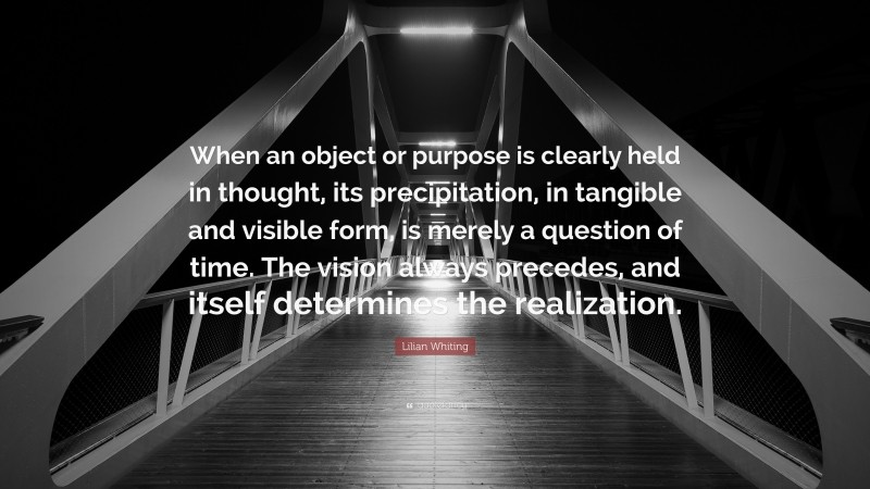 Lilian Whiting Quote: “When an object or purpose is clearly held in thought, its precipitation, in tangible and visible form, is merely a question of time. The vision always precedes, and itself determines the realization.”