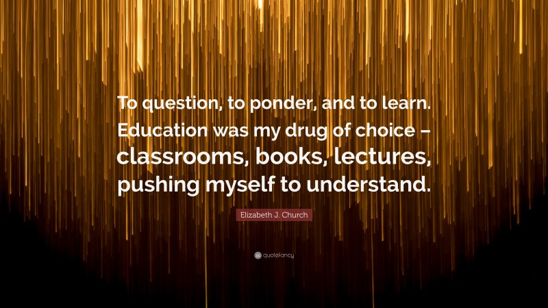 Elizabeth J. Church Quote: “To question, to ponder, and to learn. Education was my drug of choice – classrooms, books, lectures, pushing myself to understand.”
