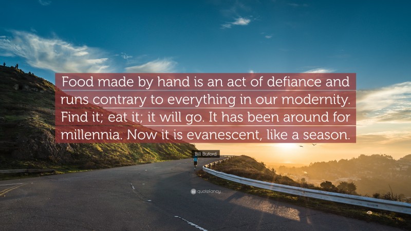 Bill Buford Quote: “Food made by hand is an act of defiance and runs contrary to everything in our modernity. Find it; eat it; it will go. It has been around for millennia. Now it is evanescent, like a season.”
