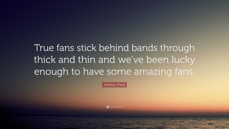 Johnny Christ Quote: “True fans stick behind bands through thick and thin and we’ve been lucky enough to have some amazing fans.”