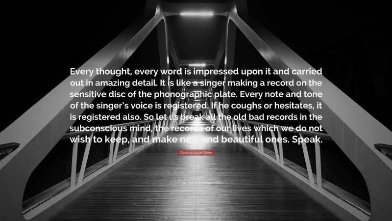 Florence Scovel Shinn Quote: “Every thought, every word is impressed upon it and carried out in amazing detail. It is like a singer making a record on the sensitive disc of the phonographic plate. Every note and tone of the singer’s voice is registered. If he coughs or hesitates, it is registered also. So let us break all the old bad records in the subconscious mind, the records of our lives which we do not wish to keep, and make new and beautiful ones. Speak.”