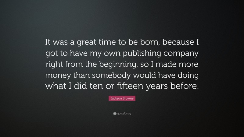 Jackson Browne Quote: “It was a great time to be born, because I got to have my own publishing company right from the beginning, so I made more money than somebody would have doing what I did ten or fifteen years before.”
