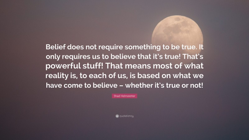 Shad Helmstetter Quote: “Belief does not require something to be true. It only requires us to believe that it’s true! That’s powerful stuff! That means most of what reality is, to each of us, is based on what we have come to believe – whether it’s true or not!”