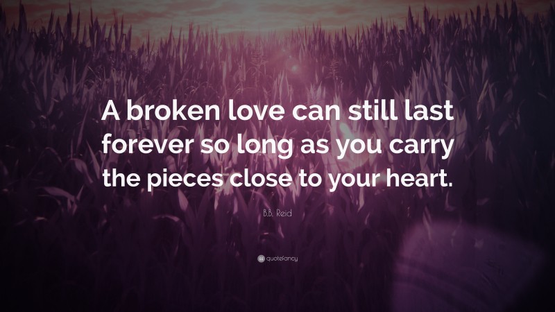 B.B. Reid Quote: “A broken love can still last forever so long as you carry the pieces close to your heart.”