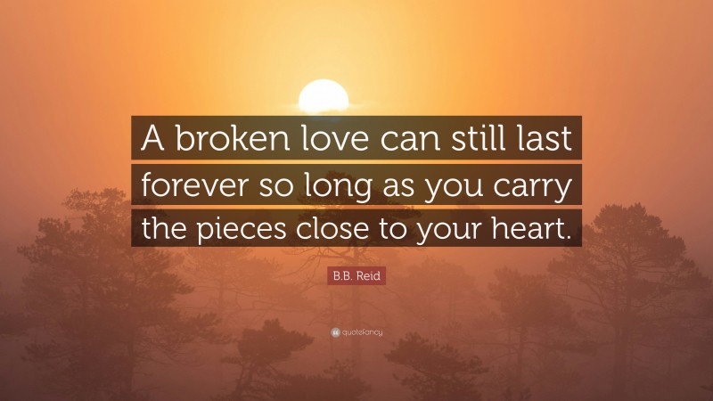 B.B. Reid Quote: “A broken love can still last forever so long as you carry the pieces close to your heart.”