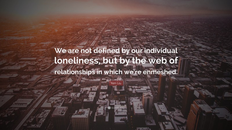 Ken Liu Quote: “We are not defined by our individual loneliness, but by the web of relationships in which we’re enmeshed.”