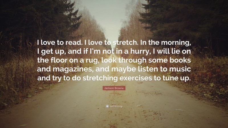 Jackson Browne Quote: “I love to read. I love to stretch. In the morning, I get up, and if I’m not in a hurry, I will lie on the floor on a rug, look through some books and magazines, and maybe listen to music and try to do stretching exercises to tune up.”