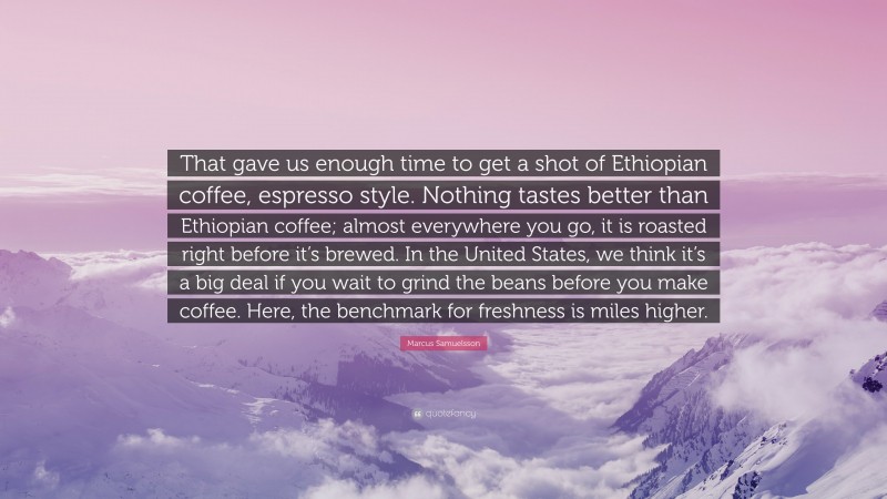Marcus Samuelsson Quote: “That gave us enough time to get a shot of Ethiopian coffee, espresso style. Nothing tastes better than Ethiopian coffee; almost everywhere you go, it is roasted right before it’s brewed. In the United States, we think it’s a big deal if you wait to grind the beans before you make coffee. Here, the benchmark for freshness is miles higher.”