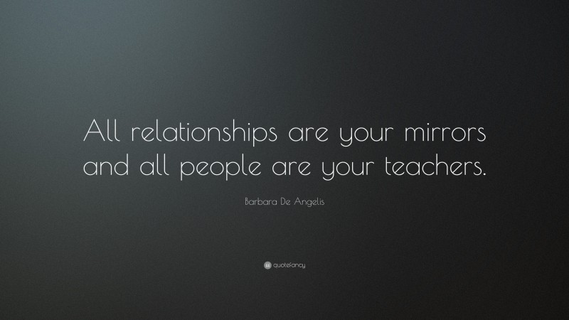 Barbara De Angelis Quote: “All relationships are your mirrors and all people are your teachers.”