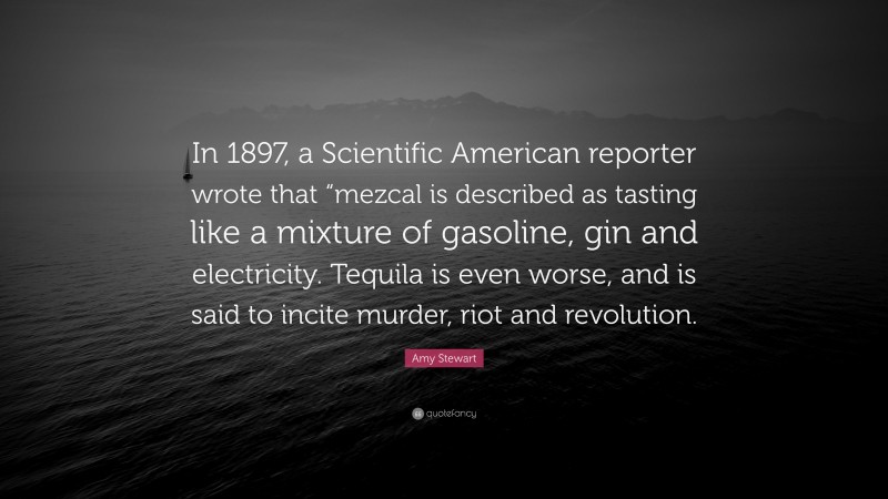 Amy Stewart Quote: “In 1897, a Scientific American reporter wrote that “mezcal is described as tasting like a mixture of gasoline, gin and electricity. Tequila is even worse, and is said to incite murder, riot and revolution.”