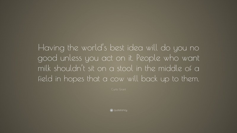 Curtis Grant Quote: “Having the world’s best idea will do you no good unless you act on it. People who want milk shouldn’t sit on a stool in the middle of a field in hopes that a cow will back up to them.”