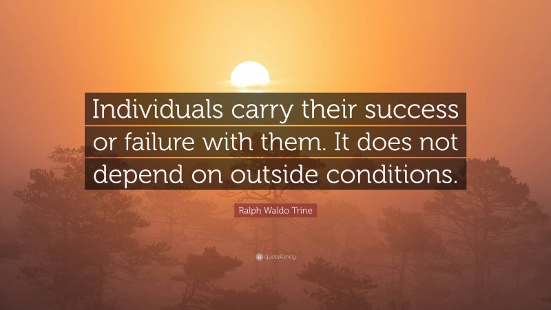 Ralph Waldo Trine Quote: “Individuals carry their success or failure with them. It does not depend on outside conditions.”
