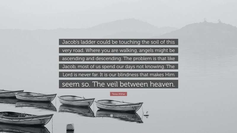 Tessa Afshar Quote: “Jacob’s ladder could be touching the soil of this very road. Where you are walking, angels might be ascending and descending. The problem is that like Jacob, most of us spend our days not knowing. The Lord is never far. It is our blindness that makes Him seem so. The veil between heaven.”