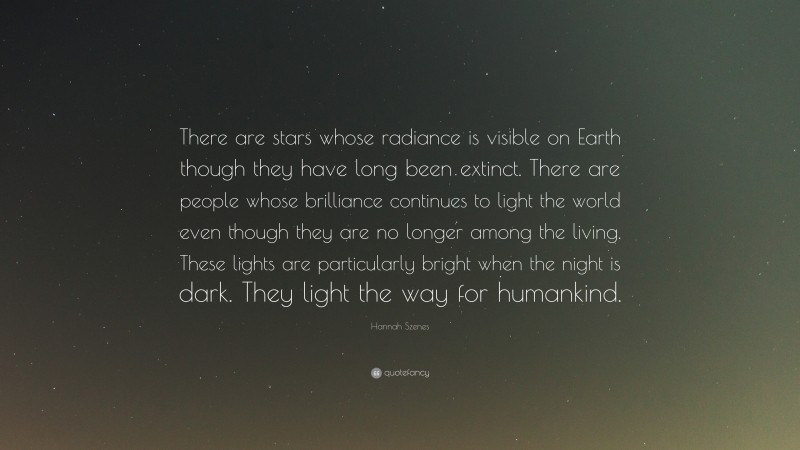 Hannah Szenes Quote: “There are stars whose radiance is visible on Earth though they have long been extinct. There are people whose brilliance continues to light the world even though they are no longer among the living. These lights are particularly bright when the night is dark. They light the way for humankind.”