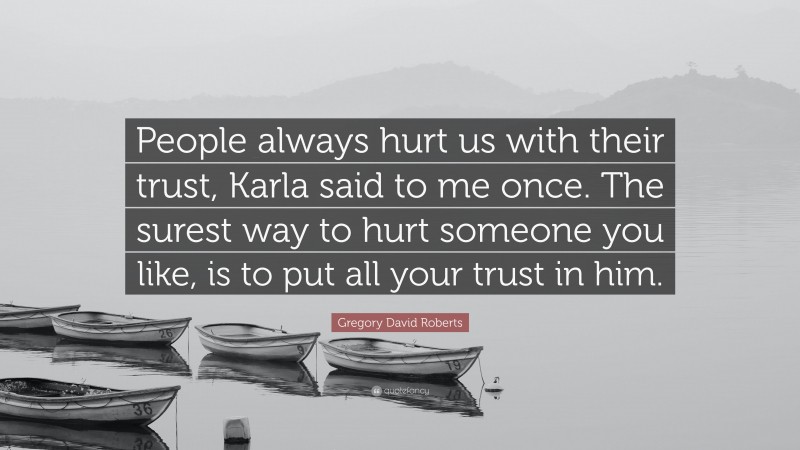 Gregory David Roberts Quote: “People always hurt us with their trust, Karla said to me once. The surest way to hurt someone you like, is to put all your trust in him.”