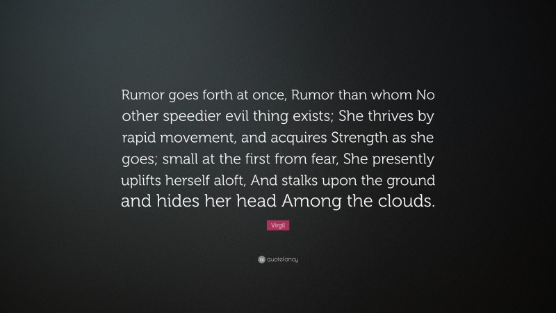 Virgil Quote: “Rumor goes forth at once, Rumor than whom No other speedier evil thing exists; She thrives by rapid movement, and acquires Strength as she goes; small at the first from fear, She presently uplifts herself aloft, And stalks upon the ground and hides her head Among the clouds.”