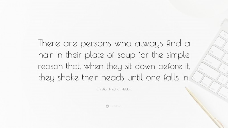 Christian Friedrich Hebbel Quote: “There are persons who always find a hair in their plate of soup for the simple reason that, when they sit down before it, they shake their heads until one falls in.”
