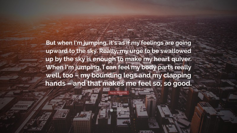 Naoki Higashida Quote: “But when I’m jumping, it’s as if my feelings are going upward to the sky. Really, my urge to be swallowed up by the sky is enough to make my heart quiver. When I’m jumping, I can feel my body parts really well, too – my bounding legs and my clapping hands – and that makes me feel so, so good.”
