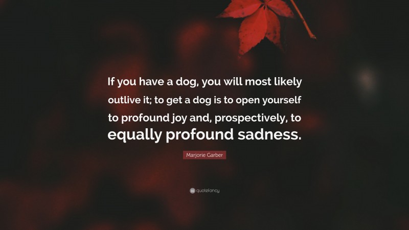 Marjorie Garber Quote: “If you have a dog, you will most likely outlive it; to get a dog is to open yourself to profound joy and, prospectively, to equally profound sadness.”