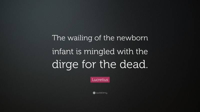 Lucretius Quote: “The wailing of the newborn infant is mingled with the dirge for the dead.”