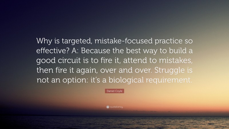 Daniel Coyle Quote: “Why is targeted, mistake-focused practice so effective? A: Because the best way to build a good circuit is to fire it, attend to mistakes, then fire it again, over and over. Struggle is not an option: it’s a biological requirement.”
