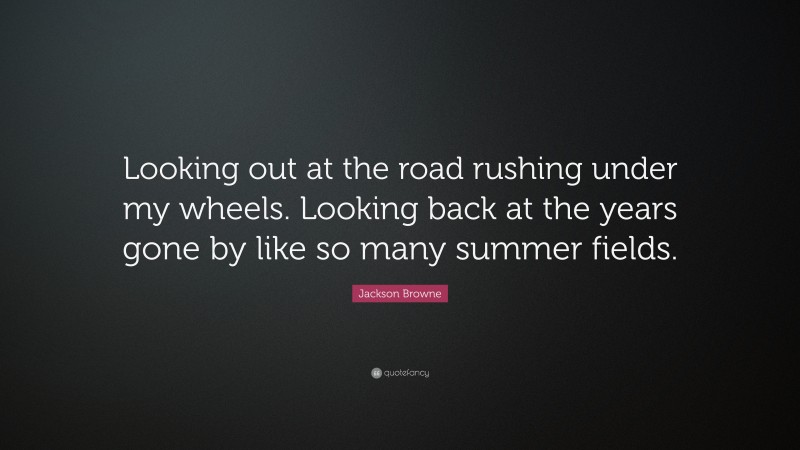 Jackson Browne Quote: “Looking out at the road rushing under my wheels. Looking back at the years gone by like so many summer fields.”