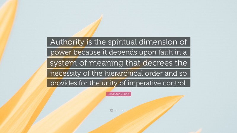 Shoshana Zuboff Quote: “Authority is the spiritual dimension of power because it depends upon faith in a system of meaning that decrees the necessity of the hierarchical order and so provides for the unity of imperative control.”