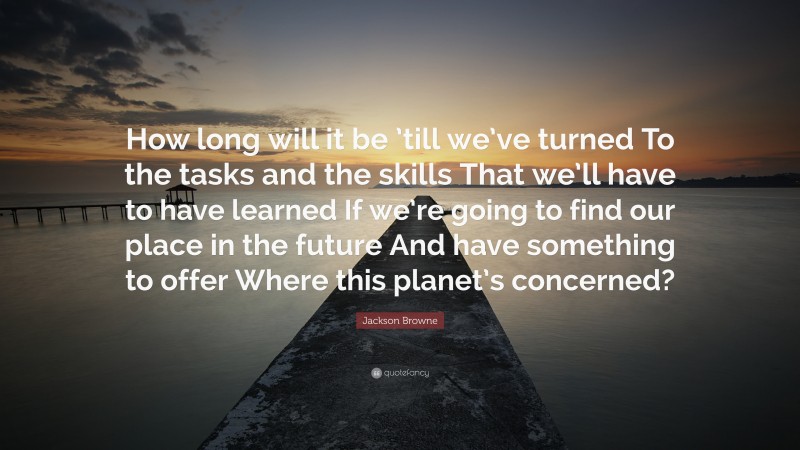 Jackson Browne Quote: “How long will it be ’till we’ve turned To the tasks and the skills That we’ll have to have learned If we’re going to find our place in the future And have something to offer Where this planet’s concerned?”