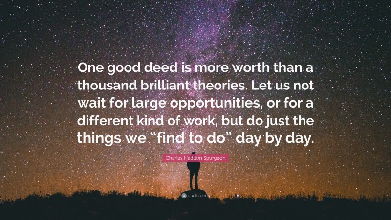Charles Haddon Spurgeon Quote: “One good deed is more worth than a thousand brilliant theories. Let us not wait for large opportunities, or for a different kind of work, but do just the things we “find to do” day by day.”