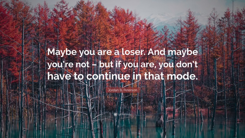 Jordan B. Peterson Quote: “Maybe you are a loser. And maybe you’re not – but if you are, you don’t have to continue in that mode.”