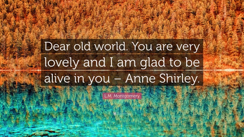 L.M. Montgomery Quote: “Dear old world. You are very lovely and I am glad to be alive in you – Anne Shirley.”