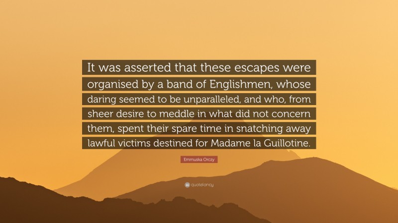 Emmuska Orczy Quote: “It was asserted that these escapes were organised by a band of Englishmen, whose daring seemed to be unparalleled, and who, from sheer desire to meddle in what did not concern them, spent their spare time in snatching away lawful victims destined for Madame la Guillotine.”