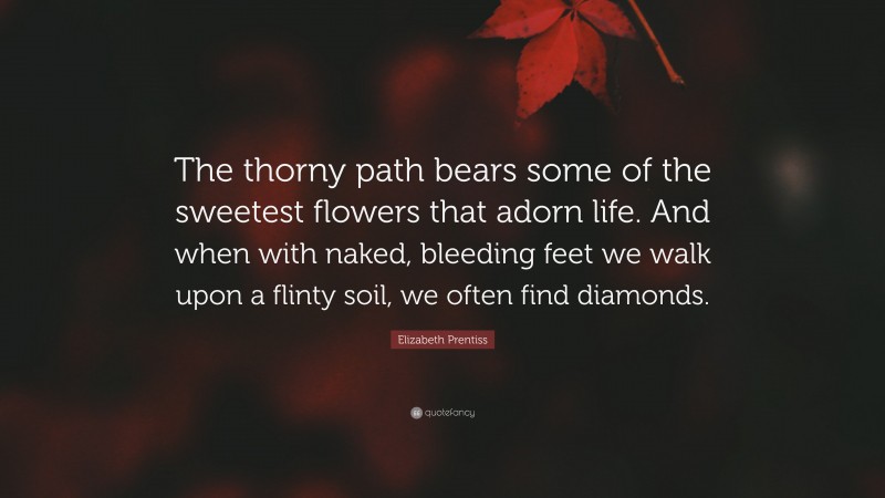 Elizabeth Prentiss Quote: “The thorny path bears some of the sweetest flowers that adorn life. And when with naked, bleeding feet we walk upon a flinty soil, we often find diamonds.”