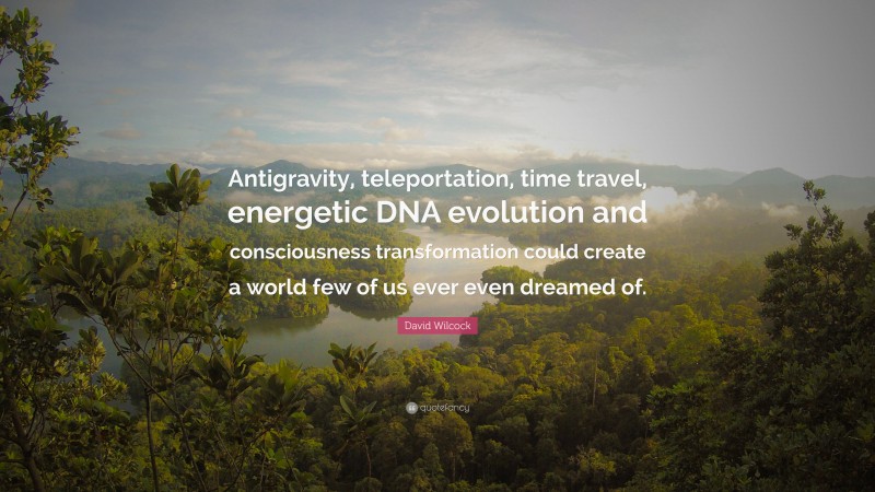 David Wilcock Quote: “Antigravity, teleportation, time travel, energetic DNA evolution and consciousness transformation could create a world few of us ever even dreamed of.”