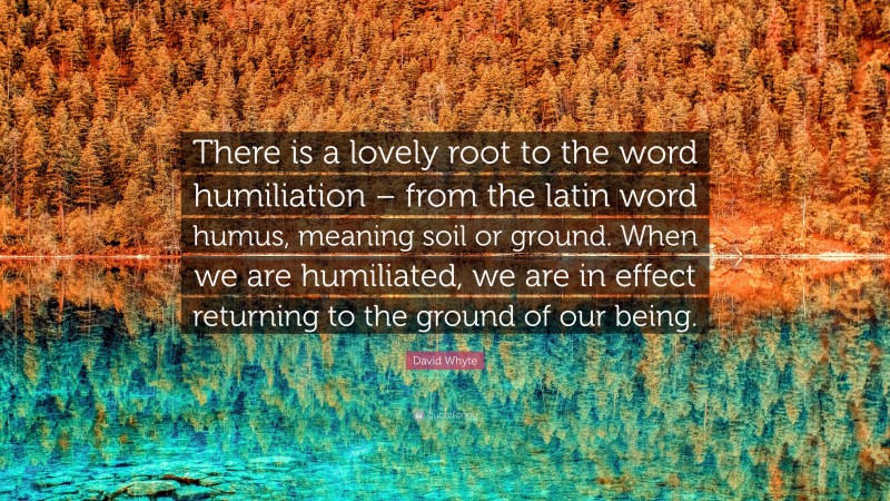 David Whyte Quote: “There is a lovely root to the word humiliation – from the latin word humus, meaning soil or ground. When we are humiliated, we are in effect returning to the ground of our being.”