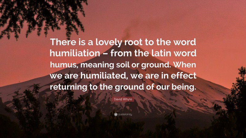 David Whyte Quote: “There is a lovely root to the word humiliation – from the latin word humus, meaning soil or ground. When we are humiliated, we are in effect returning to the ground of our being.”