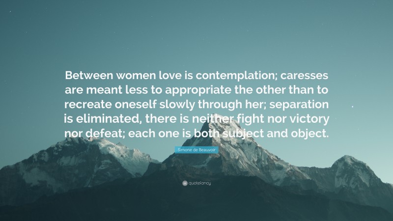 Simone de Beauvoir Quote: “Between women love is contemplation; caresses are meant less to appropriate the other than to recreate oneself slowly through her; separation is eliminated, there is neither fight nor victory nor defeat; each one is both subject and object.”