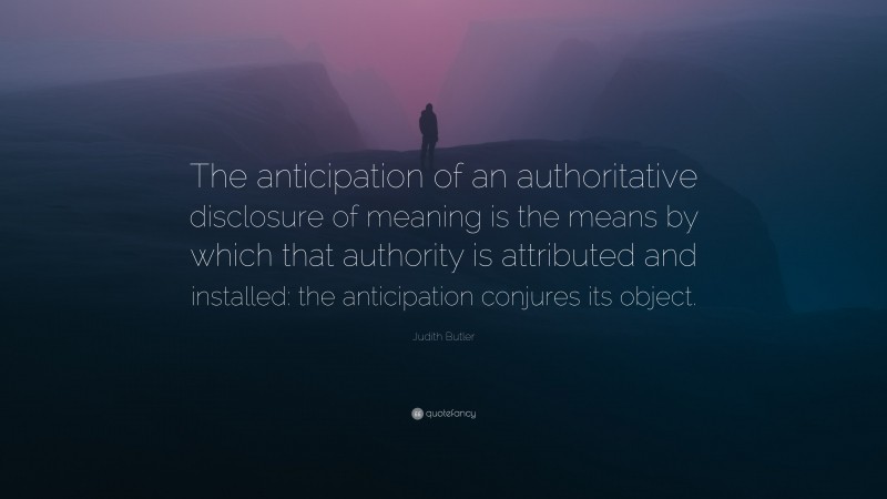 Judith Butler Quote: “The anticipation of an authoritative disclosure of meaning is the means by which that authority is attributed and installed: the anticipation conjures its object.”