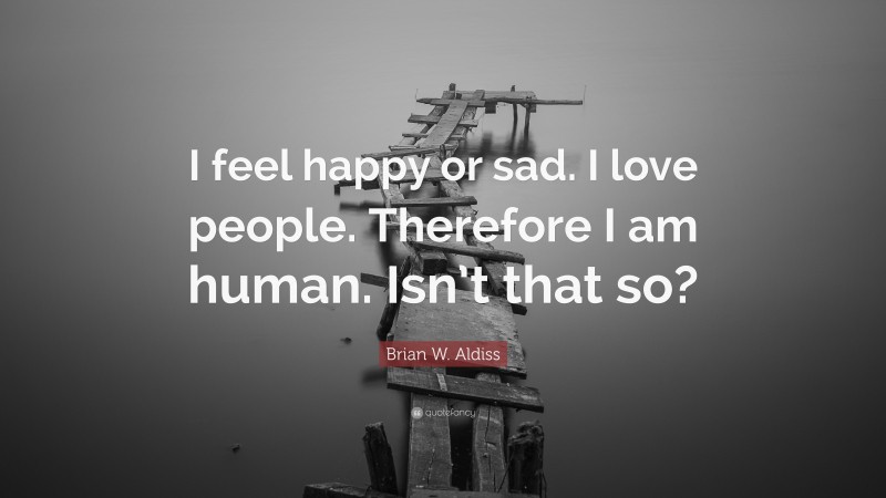 Brian W. Aldiss Quote: “I feel happy or sad. I love people. Therefore I am human. Isn’t that so?”