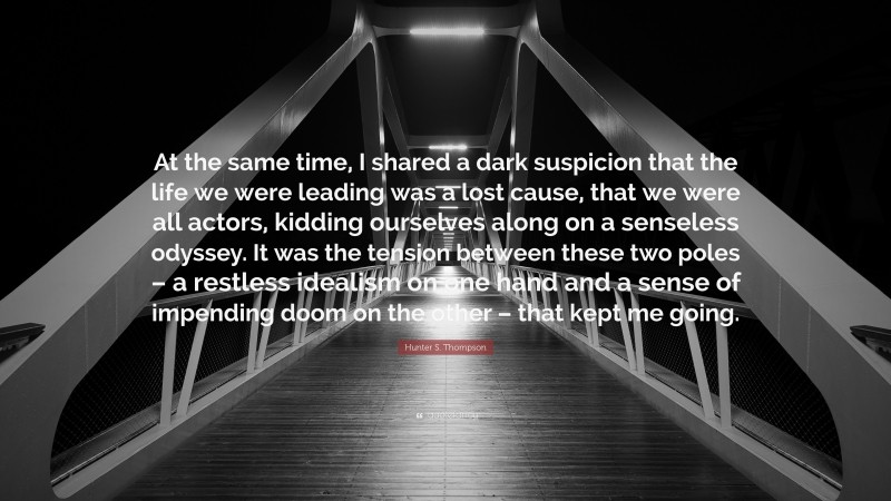 Hunter S. Thompson Quote: “At the same time, I shared a dark suspicion that the life we were leading was a lost cause, that we were all actors, kidding ourselves along on a senseless odyssey. It was the tension between these two poles – a restless idealism on one hand and a sense of impending doom on the other – that kept me going.”
